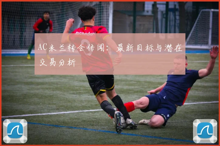 AC米兰转会传闻:最新目标与潜在交易分析