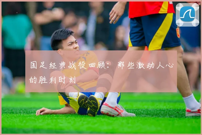 国足经典战役回顾:那些激动人心的胜利时刻