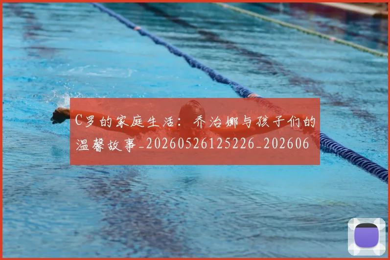 C罗的家庭生活：乔治娜与孩子们的温馨故事_20260526125226_20260606165416