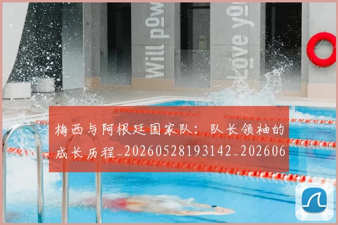 梅西与阿根廷国家队:队长领袖的成长历程_20260528193142_20260609221330