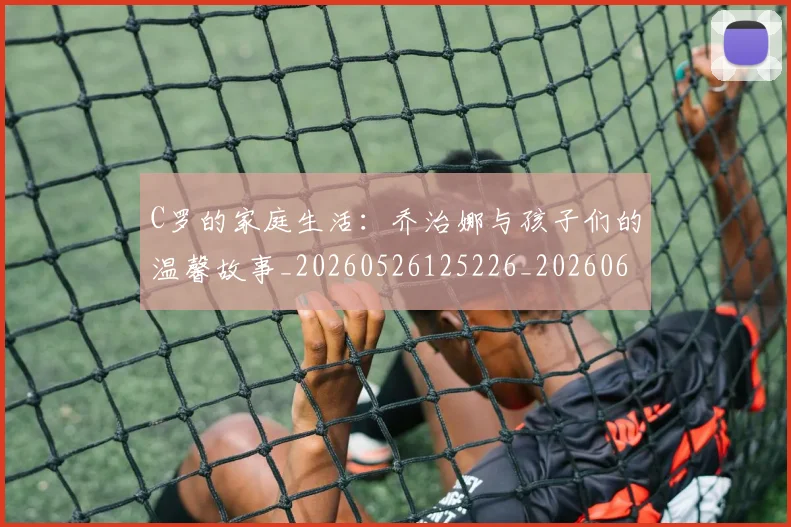 C罗的家庭生活：乔治娜与孩子们的温馨故事_20260526125226_20260606165416