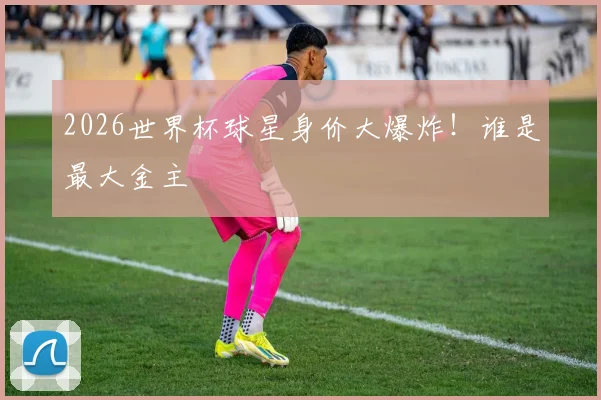 2026世界杯球星身价大爆炸！谁是最大金主